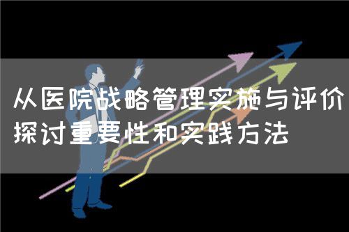 從醫(yī)院戰(zhàn)略管理實(shí)施與評(píng)價(jià)探討重要性和實(shí)踐方法(圖1)