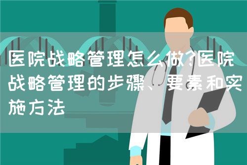 醫(yī)院戰(zhàn)略管理怎么做?醫(yī)院戰(zhàn)略管理的步驟、要素和實(shí)施方法(圖1)
