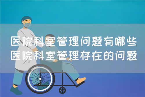 醫(yī)院科室管理問(wèn)題有哪些（醫(yī)院科室管理存在的問(wèn)題）(圖1)