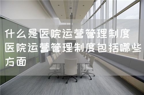 什么是醫(yī)院運(yùn)營管理制度（醫(yī)院運(yùn)營管理制度包括哪些方面）(圖1)