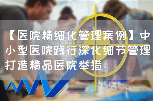 【醫(yī)院精細化管理案例】中小型醫(yī)院踐行深化細節(jié)管理打造精品醫(yī)院舉措(圖1)