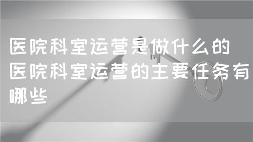 醫(yī)院科室運營是做什么的（醫(yī)院科室運營的主要任務有哪些）(圖1)