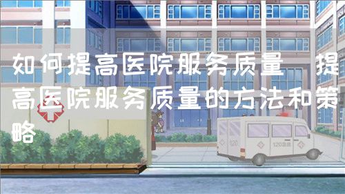 如何提高醫(yī)院服務質量（提高醫(yī)院服務質量的方法和策略）(圖1)