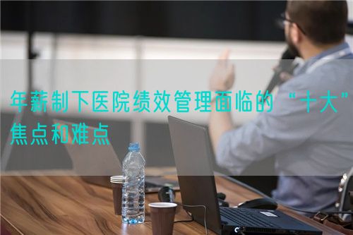 年薪制下醫(yī)院績效管理面臨的“十大”焦點和難點(圖1)