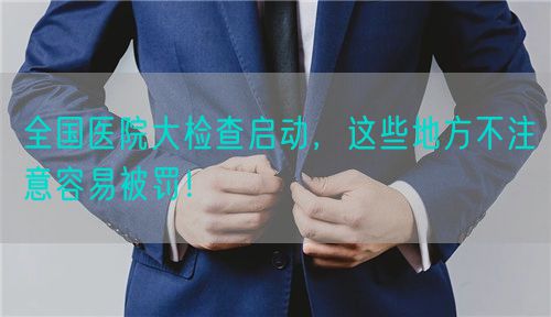 全國(guó)醫(yī)院大檢查啟動(dòng)，這些地方不注意容易被罰！