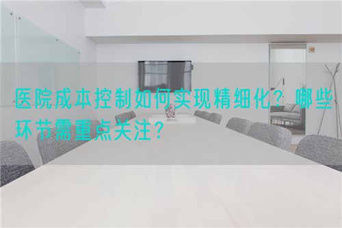 醫(yī)院成本控制如何實(shí)現(xiàn)精細(xì)化？哪些環(huán)節(jié)需重點(diǎn)關(guān)注？(圖1)