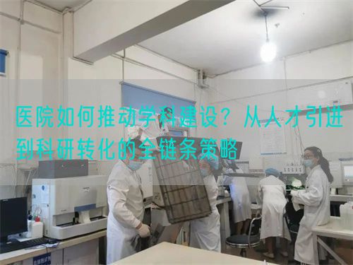 醫(yī)院如何推動學(xué)科建設(shè)？從人才引進到科研轉(zhuǎn)化的全鏈條策略(圖1)