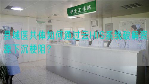 縣域醫(yī)共體如何通過(guò)云HIS系統(tǒng)破解資源下沉梗阻？(圖1)