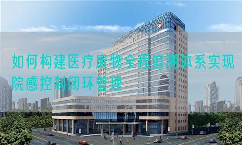 如何構(gòu)建醫(yī)療廢物全程追溯體系實(shí)現(xiàn)院感控制閉環(huán)管理(圖1)