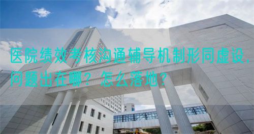 醫(yī)院績效考核溝通輔導機制形同虛設，問題出在哪？怎么落地？(圖1)