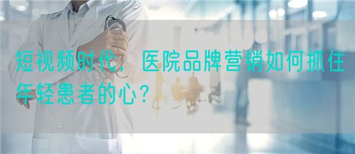 短視頻時(shí)代，醫(yī)院品牌營(yíng)銷(xiāo)如何抓住年輕患者的心？(圖1)